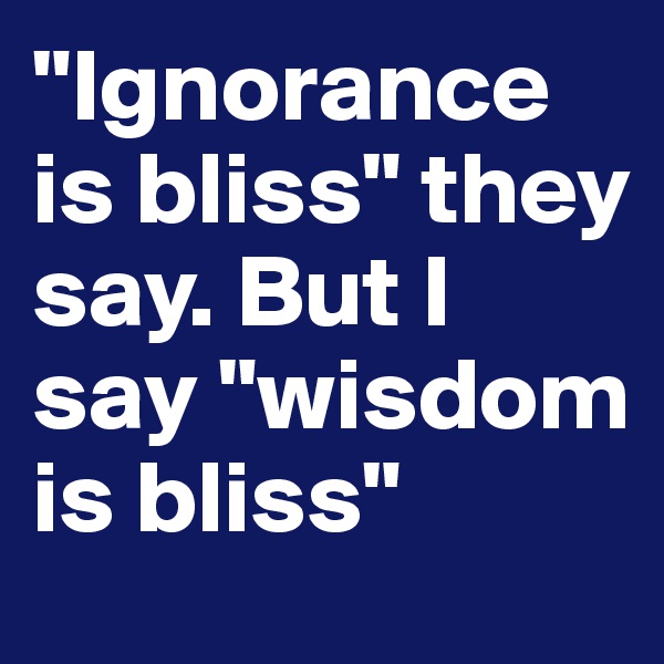 "Ignorance is bliss" they say. But I say "wisdom is bliss"