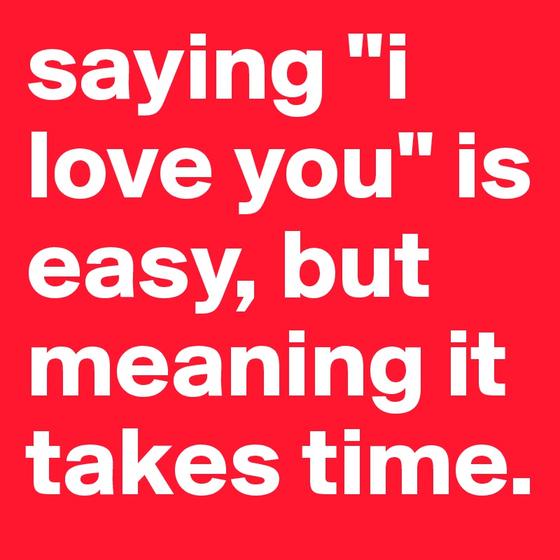 saying "i love you" is easy, but meaning it takes time.