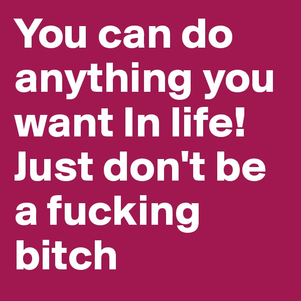 You can do anything you want In life!
Just don't be a fucking bitch