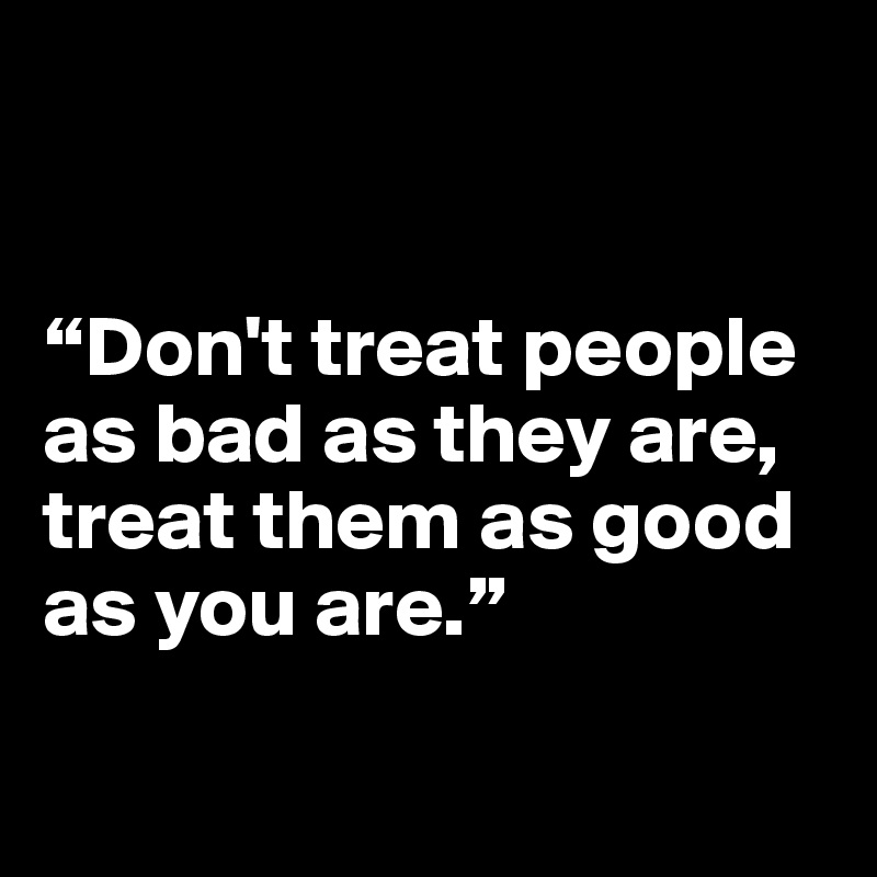


“Don't treat people as bad as they are, treat them as good as you are.”

