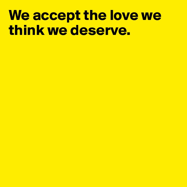 We accept the love we think we deserve.








