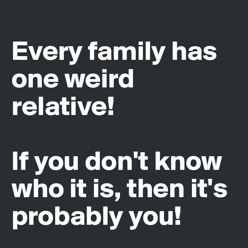 
Every family has one weird relative! 

If you don't know who it is, then it's probably you!