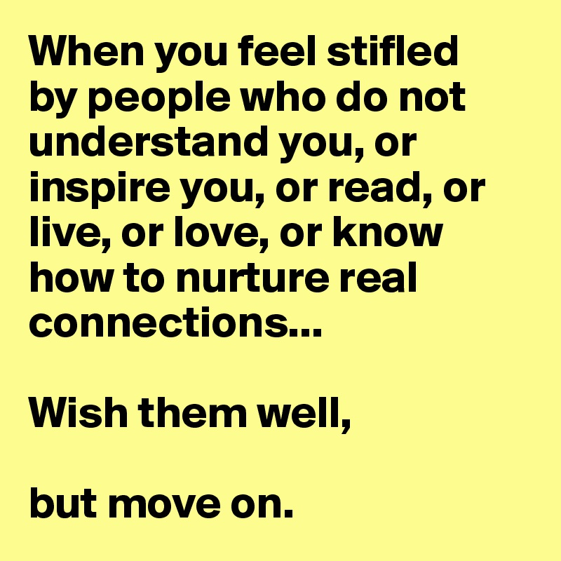When you feel stifled
by people who do not understand you, or inspire you, or read, or live, or love, or know how to nurture real connections... 

Wish them well, 

but move on.