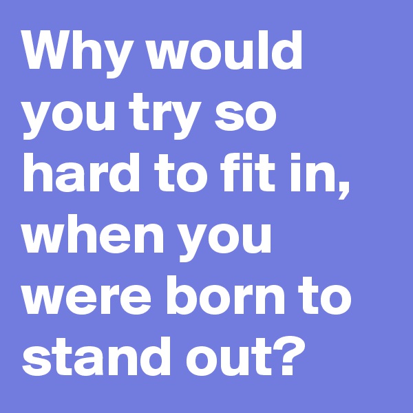 Why would you try so hard to fit in, when you were born to stand out?