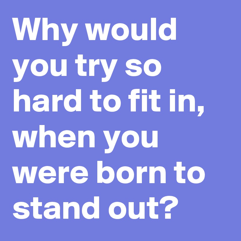 Why would you try so hard to fit in, when you were born to stand out?