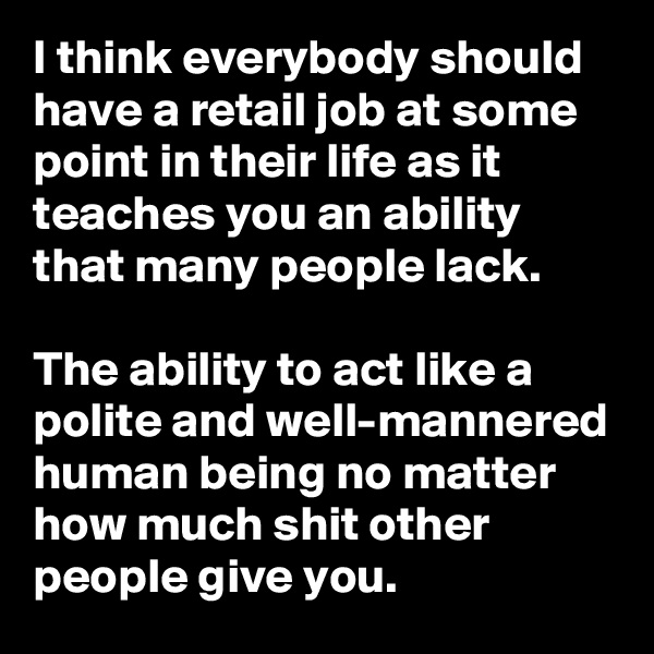 I think everybody should have a retail job at some point in their life as it teaches you an ability that many people lack.

The ability to act like a polite and well-mannered human being no matter how much shit other people give you.