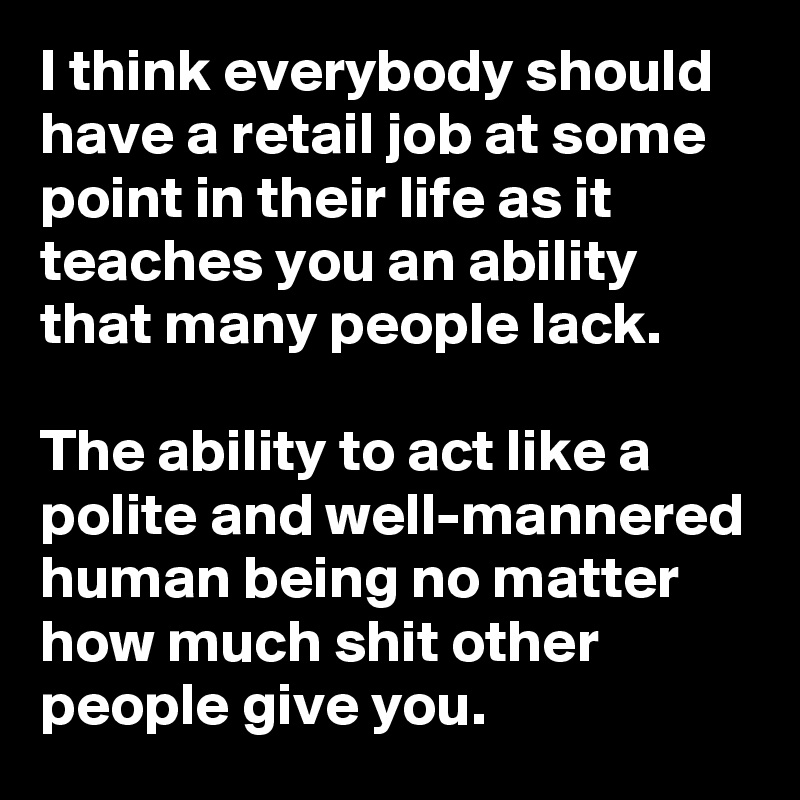 I think everybody should have a retail job at some point in their life as it teaches you an ability that many people lack.

The ability to act like a polite and well-mannered human being no matter how much shit other people give you.