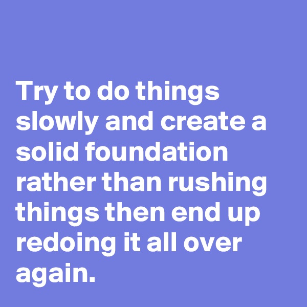 

Try to do things slowly and create a solid foundation rather than rushing things then end up redoing it all over again.
