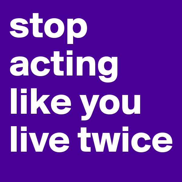 stop acting like you live twice