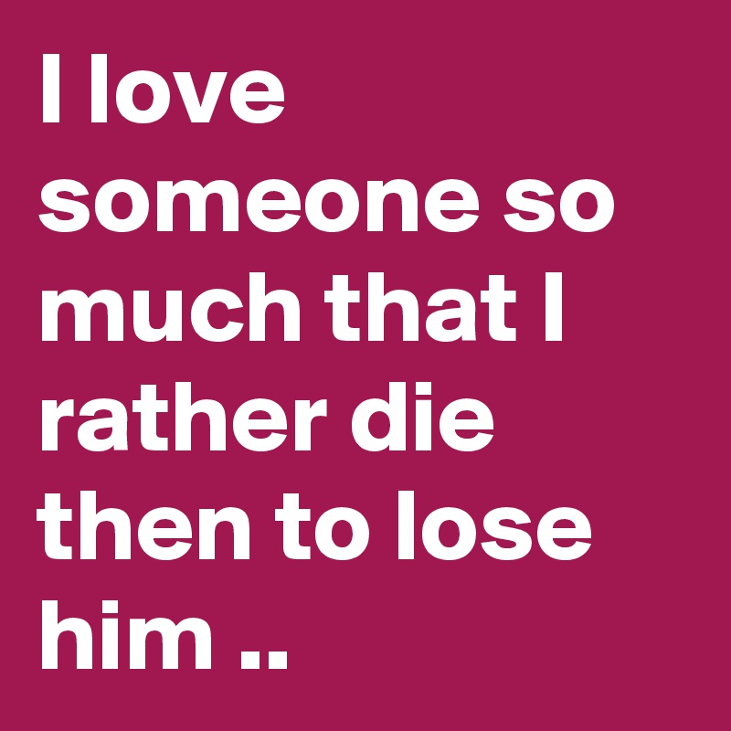 I love someone so much that I rather die then to lose him ..