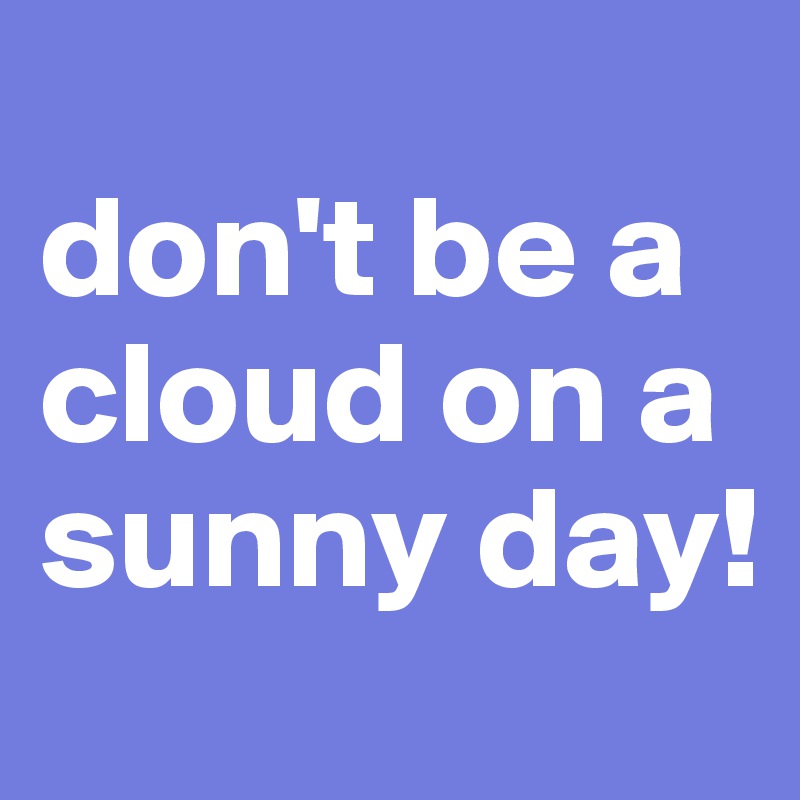 
don't be a cloud on a sunny day!
