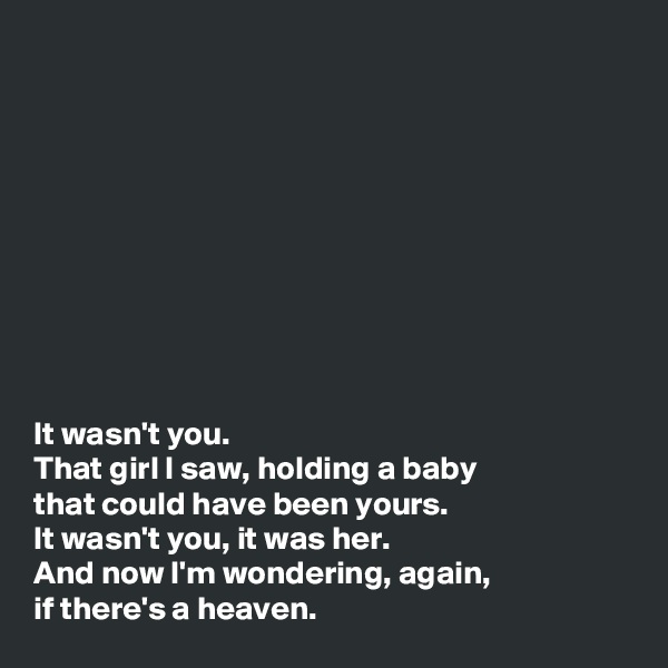 










It wasn't you. 
That girl I saw, holding a baby 
that could have been yours. 
It wasn't you, it was her. 
And now I'm wondering, again, 
if there's a heaven. 