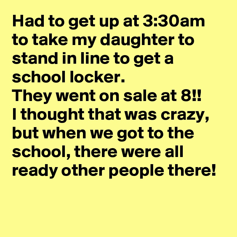 Had to get up at 3:30am to take my daughter to stand in line to get a school locker.
They went on sale at 8!!  
I thought that was crazy, but when we got to the school, there were all ready other people there!

