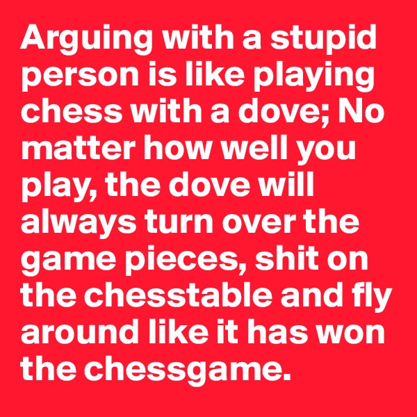 Arguing with a stupid person is like playing chess with a dove; No matter how well you play, the dove will always turn over the game pieces, shit on the chesstable and fly around like it has won the chessgame.