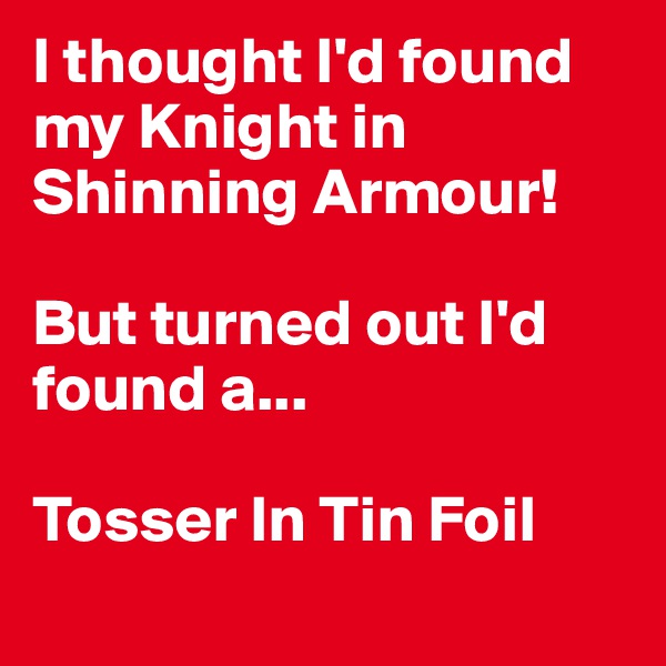 I thought I'd found my Knight in Shinning Armour! 

But turned out I'd found a...

Tosser In Tin Foil 
