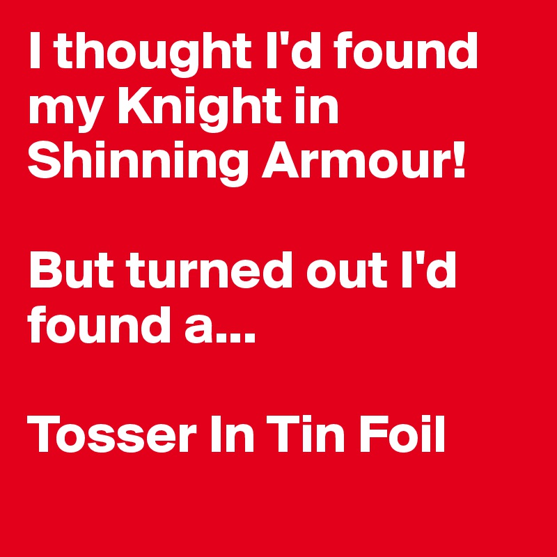 I thought I'd found my Knight in Shinning Armour! 

But turned out I'd found a...

Tosser In Tin Foil 
