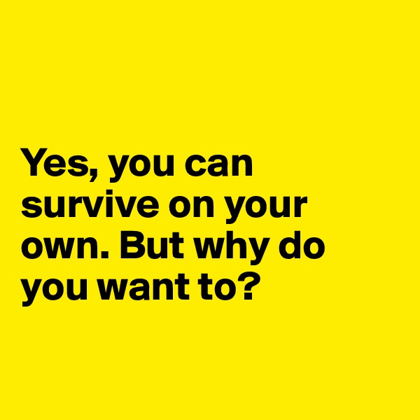 


Yes, you can survive on your own. But why do you want to?

