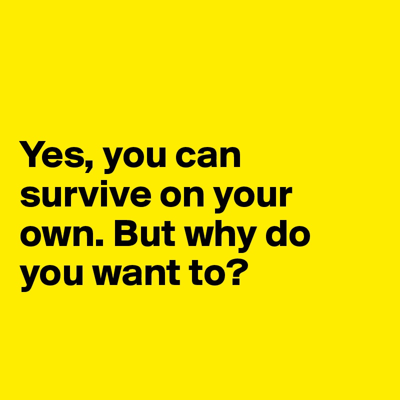 


Yes, you can survive on your own. But why do you want to?

