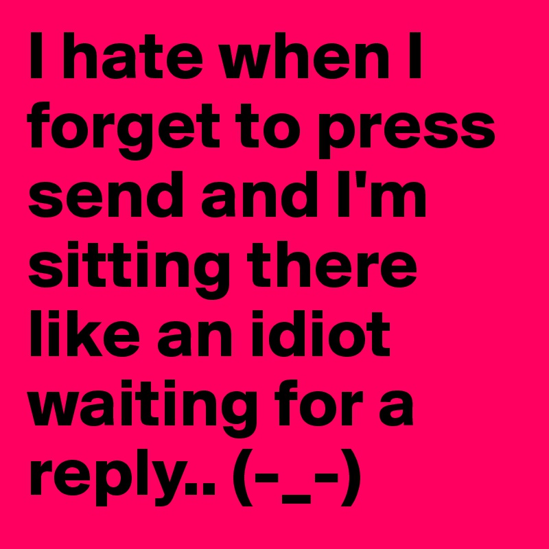 I hate when I forget to press send and I'm sitting there like an idiot waiting for a reply.. (-_-)