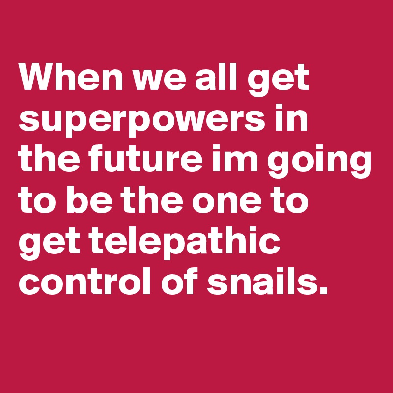 
When we all get superpowers in the future im going to be the one to get telepathic control of snails.
