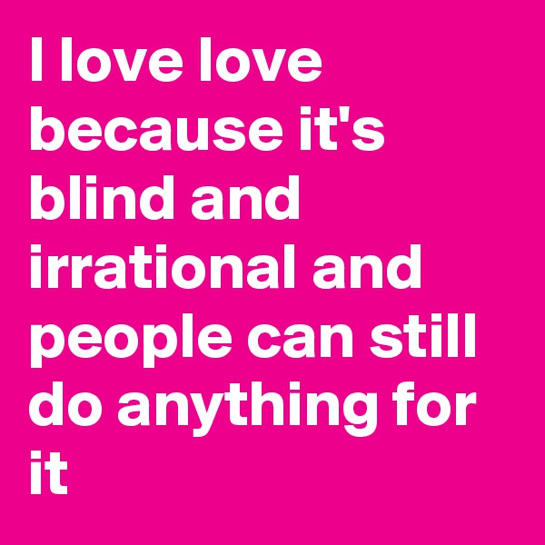 I love love because it's blind and irrational and people can still do anything for it