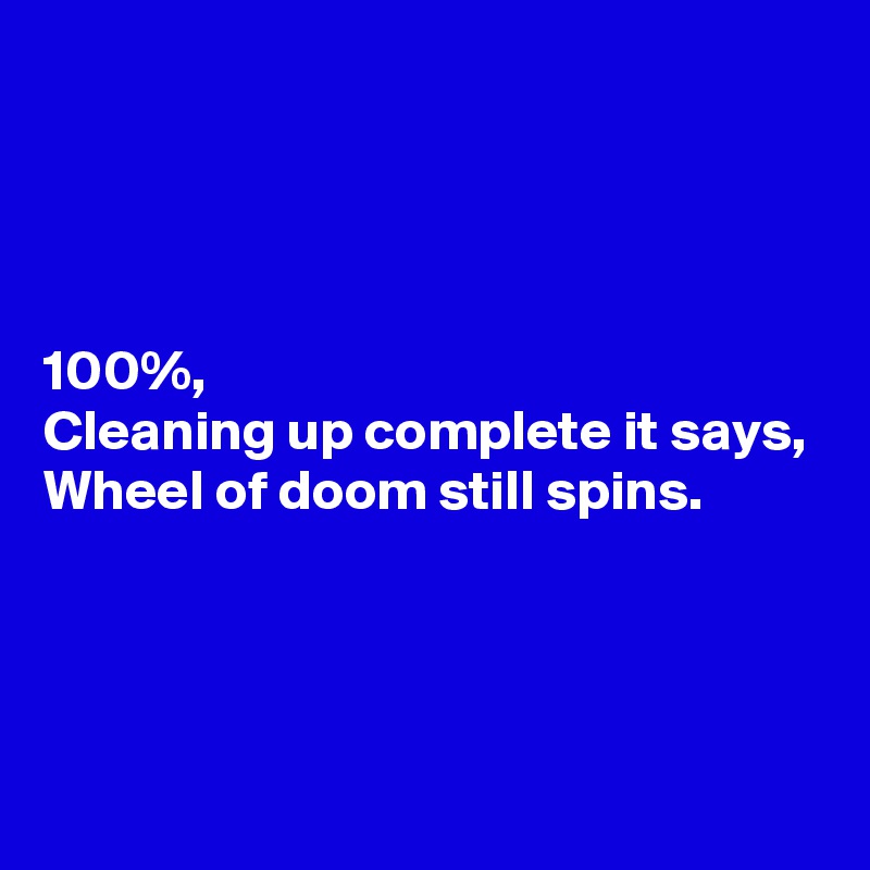 




100%,
Cleaning up complete it says,
Wheel of doom still spins.



