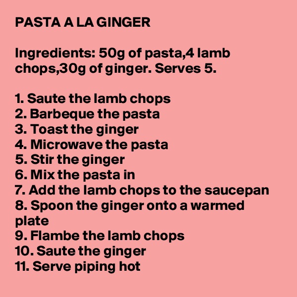 PASTA A LA GINGER

Ingredients: 50g of pasta,4 lamb chops,30g of ginger. Serves 5.

1. Saute the lamb chops
2. Barbeque the pasta
3. Toast the ginger
4. Microwave the pasta
5. Stir the ginger
6. Mix the pasta in
7. Add the lamb chops to the saucepan
8. Spoon the ginger onto a warmed plate
9. Flambe the lamb chops
10. Saute the ginger
11. Serve piping hot