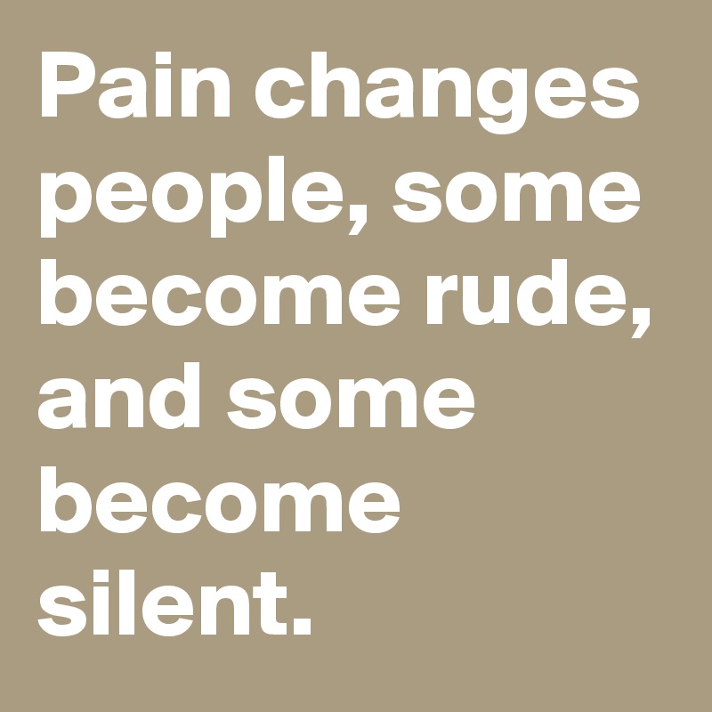 Pain changes people, some become rude, and some become silent.