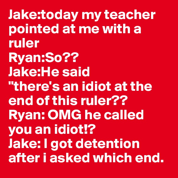 Jake:today my teacher pointed at me with a ruler
Ryan:So??
Jake:He said
"there's an idiot at the end of this ruler??
Ryan: OMG he called you an idiot!?
Jake: I got detention after i asked which end.