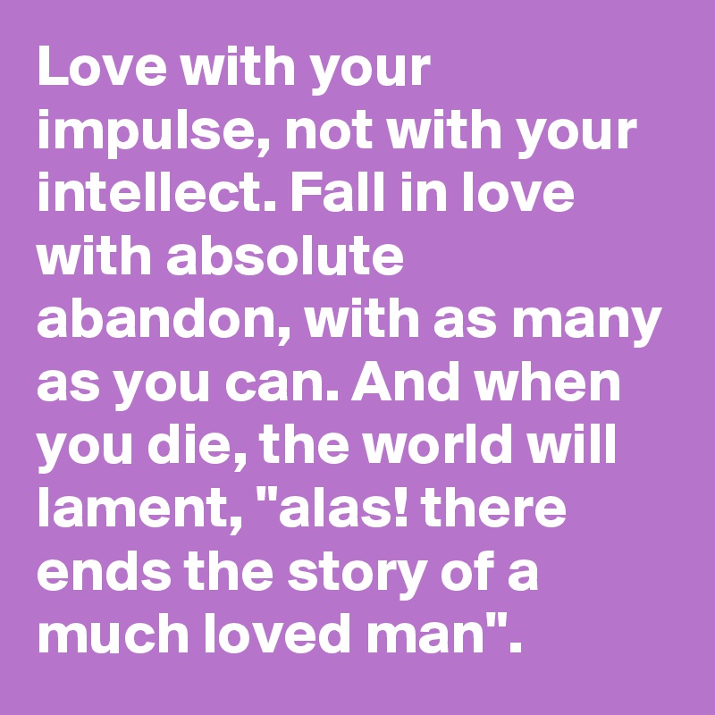 Love with your impulse, not with your intellect. Fall in love with absolute abandon, with as many as you can. And when you die, the world will lament, "alas! there ends the story of a much loved man".