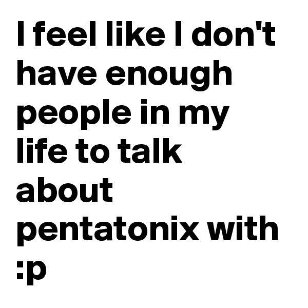 I feel like I don't have enough people in my life to talk about pentatonix with :p
