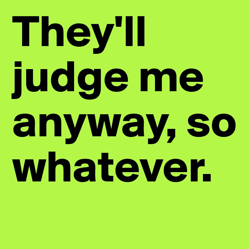 They'll judge me anyway, so whatever.