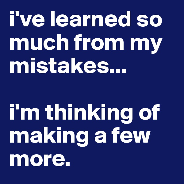 i've learned so much from my mistakes...

i'm thinking of making a few more.