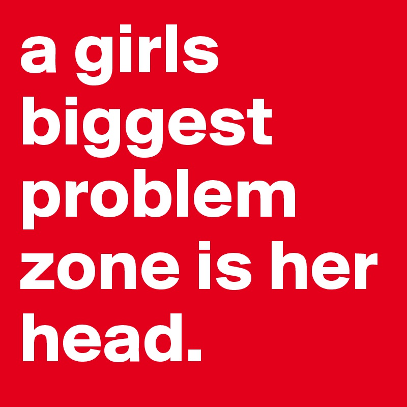 a girls biggest problem zone is her head.