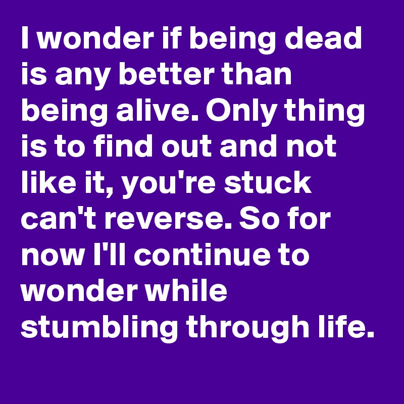 I wonder if being dead is any better than being alive. Only thing is to find out and not like it, you're stuck can't reverse. So for now I'll continue to wonder while stumbling through life.