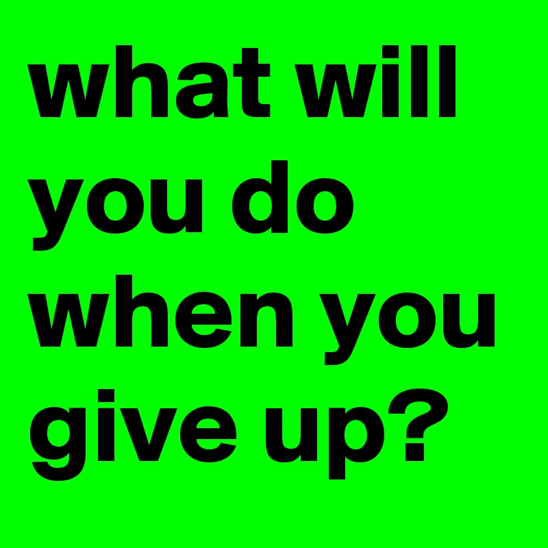 what will you do when you give up?