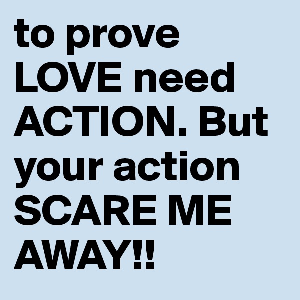 to prove LOVE need ACTION. But your action SCARE ME AWAY!! 