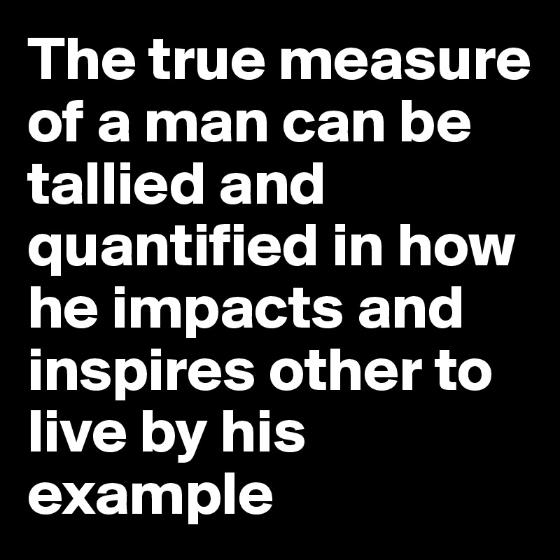 The true measure of a man can be tallied and quantified in how he impacts and inspires other to live by his example