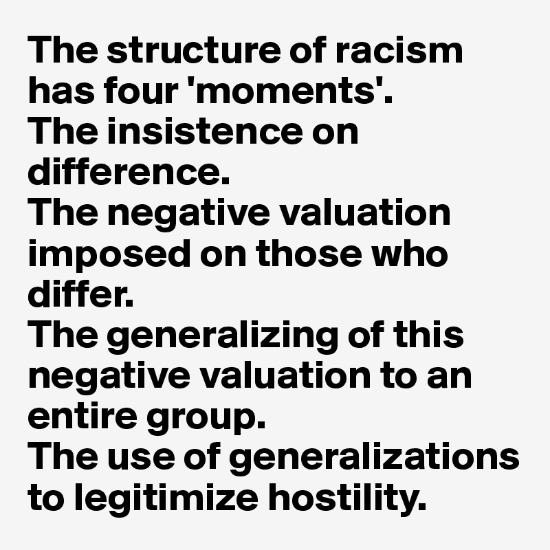 The structure of racism has four 'moments'. 
The insistence on difference. 
The negative valuation imposed on those who differ.
The generalizing of this negative valuation to an entire group. 
The use of generalizations to legitimize hostility. 