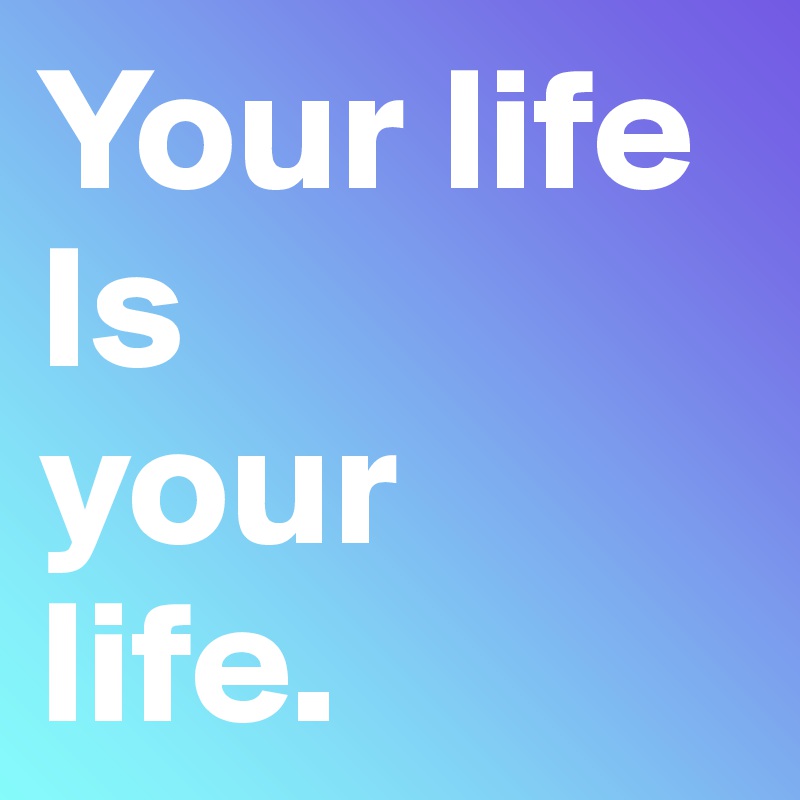 Your life
Is 
your 
life.