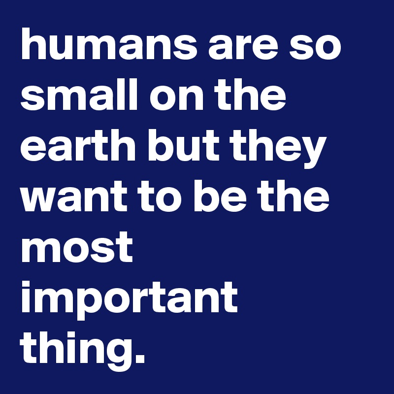humans are so small on the earth but they want to be the most important thing. 
