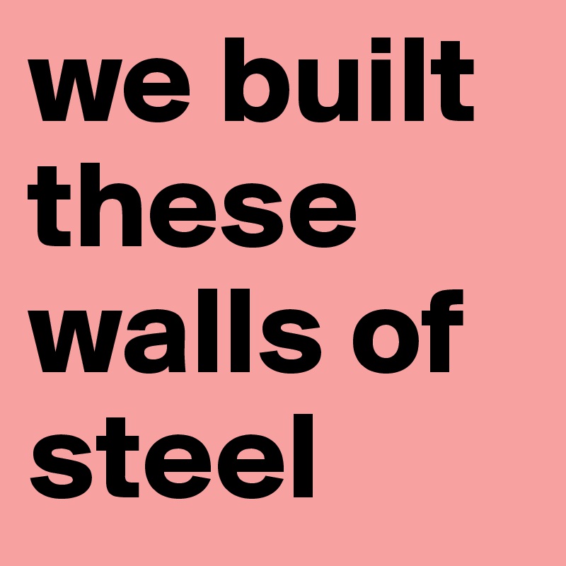 we built these walls of steel