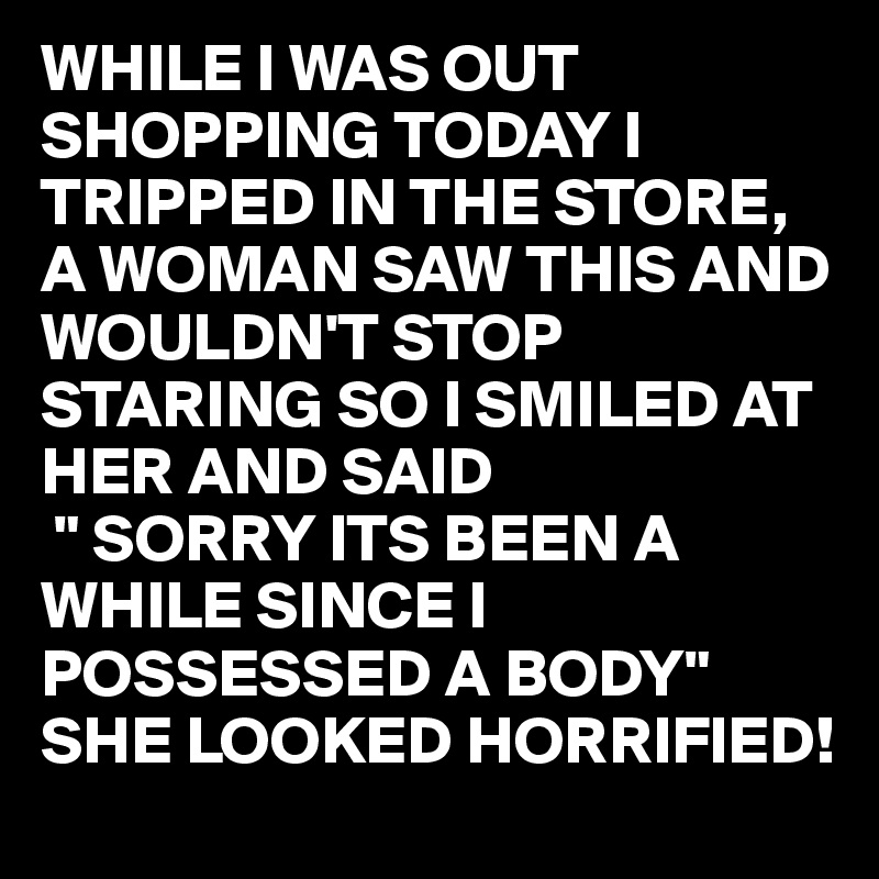 WHILE I WAS OUT SHOPPING TODAY I TRIPPED IN THE STORE, A WOMAN SAW THIS AND WOULDN'T STOP STARING SO I SMILED AT HER AND SAID
 " SORRY ITS BEEN A WHILE SINCE I POSSESSED A BODY"
SHE LOOKED HORRIFIED!