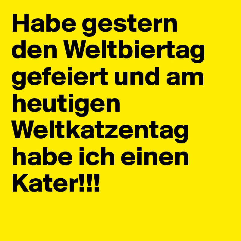 Habe gestern den Weltbiertag gefeiert und am heutigen Weltkatzentag habe ich einen Kater!!!
