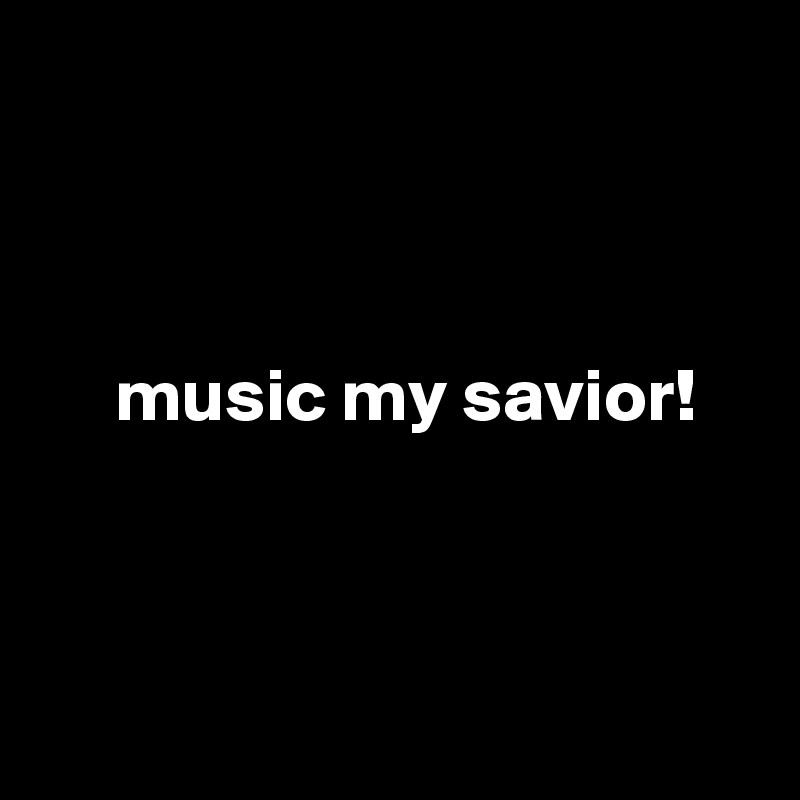 



     music my savior! 



