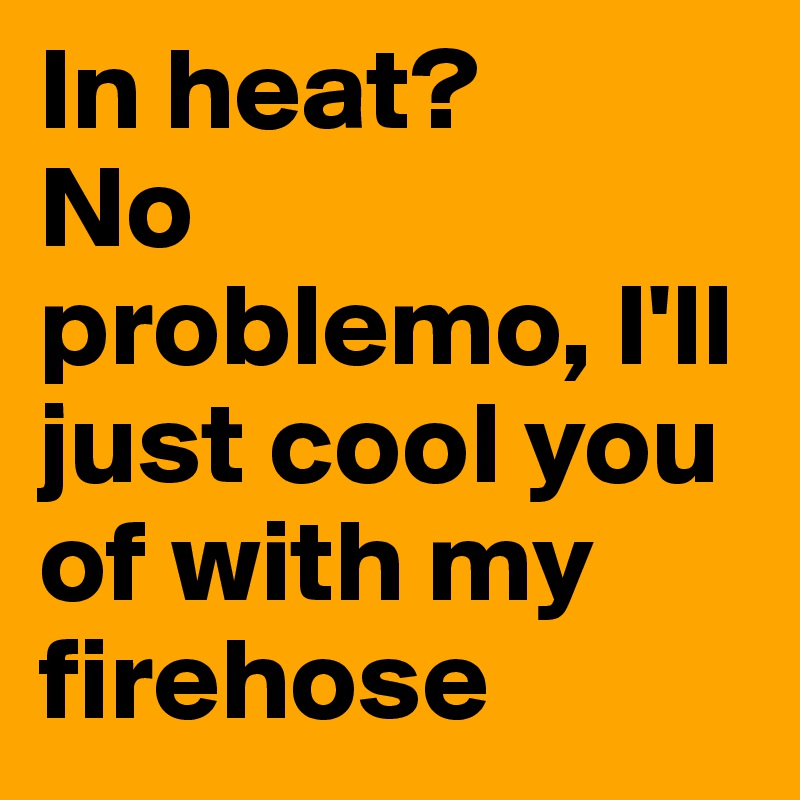 In heat?
No problemo, I'll just cool you of with my firehose