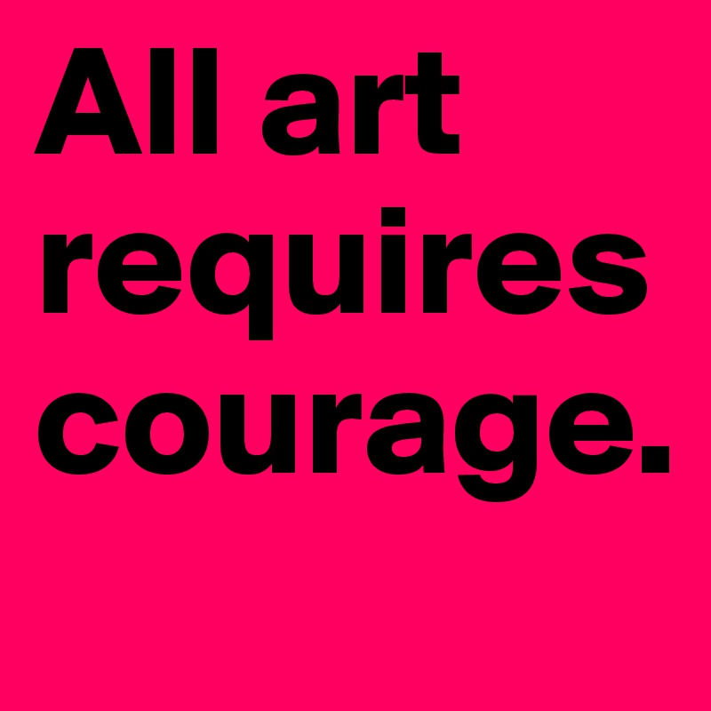 All art requires courage.