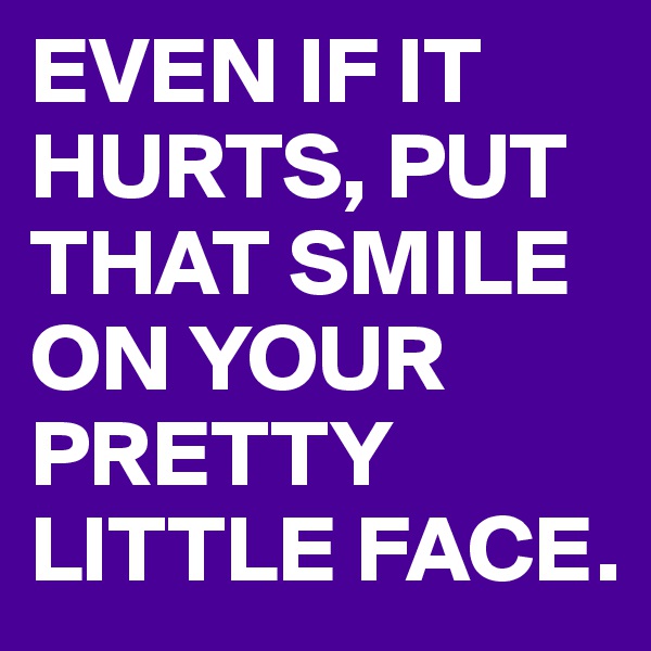 EVEN IF IT HURTS, PUT THAT SMILE ON YOUR PRETTY LITTLE FACE.