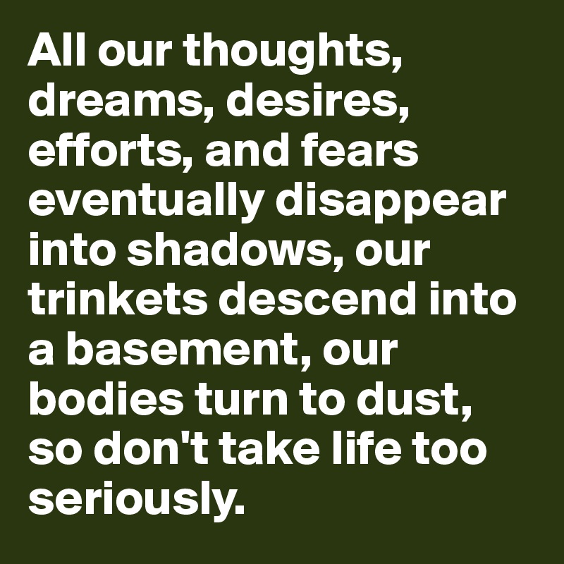 All our thoughts, dreams, desires, efforts, and fears eventually disappear into shadows, our trinkets descend into a basement, our bodies turn to dust, so don't take life too seriously.