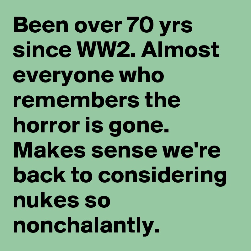 Been over 70 yrs since WW2. Almost everyone who remembers the horror is gone. Makes sense we're back to considering nukes so nonchalantly.